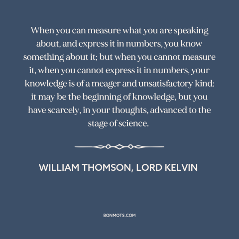 A quote by William Thomson, Lord Kelvin about epistemology: “When you can measure what you are speaking about, and express…”