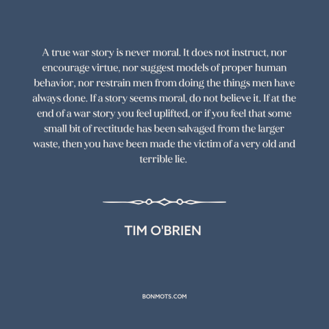 A quote by Tim O'Brien about war stories: “A true war story is never moral. It does not instruct, nor encourage virtue…”