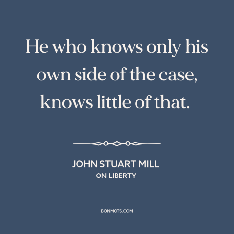 A quote by John Stuart Mill about making arguments: “He who knows only his own side of the case, knows little of that.”