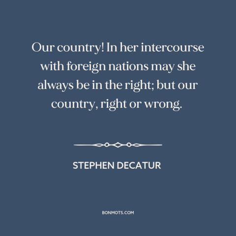 A quote by Stephen Decatur about patriotism: “Our country! In her intercourse with foreign nations may she always be in the…”