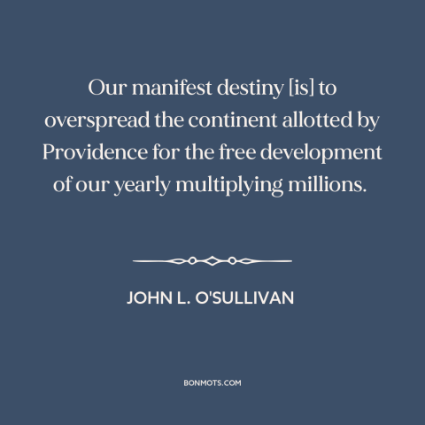 A quote by John L. O'Sullivan about manifest destiny: “Our manifest destiny [is] to overspread the continent allotted…”