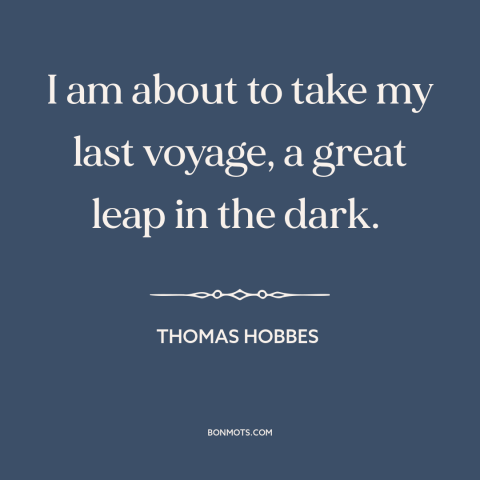 A quote by Thomas Hobbes  about facing death: “I am about to take my last voyage, a great leap in the dark.”