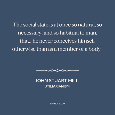 A quote by John Stuart Mill about man as social animal: “The social state is at once so natural, so necessary, and so…”