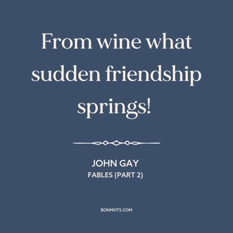 A quote by John Gay about effects of alcohol: “From wine what sudden friendship springs!”