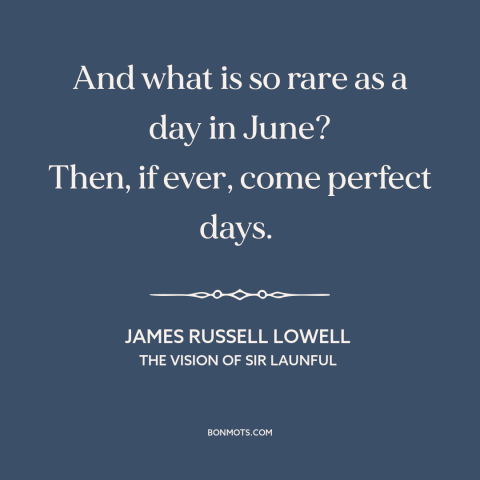 A quote by James Russell Lowell about june: “And what is so rare as a day in June? Then, if ever, come perfect days.”