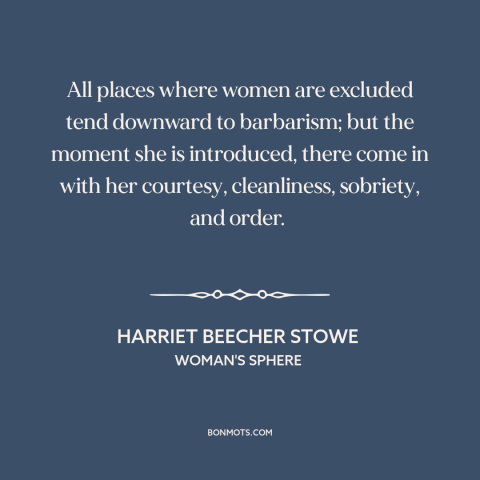 A quote by Harriet Beecher Stowe about women and society: “All places where women are excluded tend downward to barbarism;…”