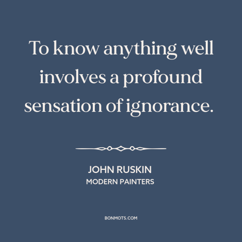 A quote by John Ruskin about knowledge: “To know anything well involves a profound sensation of ignorance.”