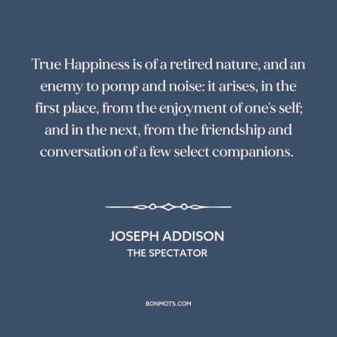 A quote by Joseph Addison about happiness: “True Happiness is of a retired nature, and an enemy to pomp and noise:…”