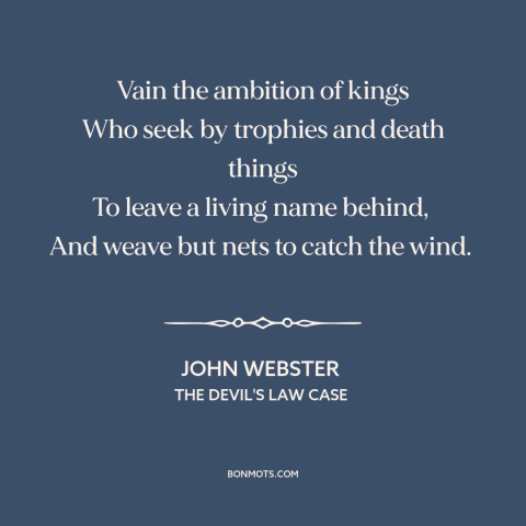 A quote by John Webster about worldly glory: “Vain the ambition of kings Who seek by trophies and death things To leave…”