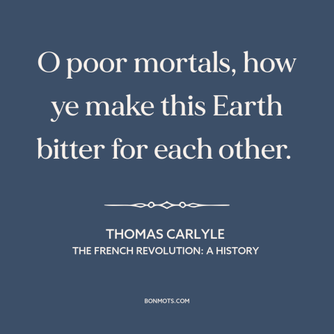 A quote by Thomas Carlyle  about man's cruelty to man: “O poor mortals, how ye make this Earth bitter for each other.”