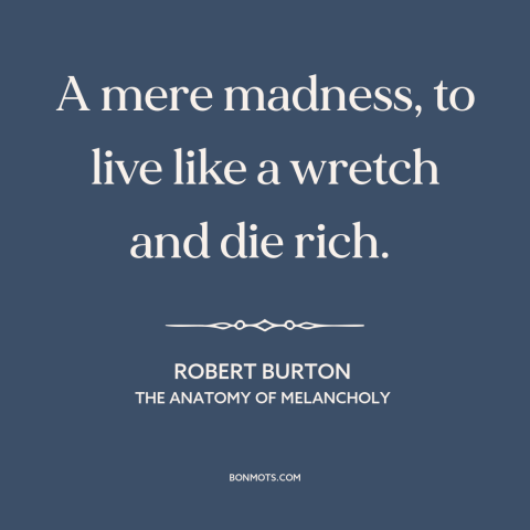 A quote by Robert Burton about the accumulation of wealth: “A mere madness, to live like a wretch and die rich.”