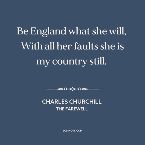 A quote by Charles Churchill about england: “Be England what she will, With all her faults she is my country…”