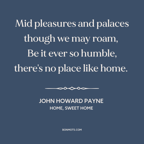 A quote by John Howard Payne about home: “Mid pleasures and palaces though we may roam, Be it ever so humble…”