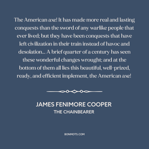 A quote by James Fenimore Cooper about American expansion: “The American axe! It has made more real and lasting conquests…”