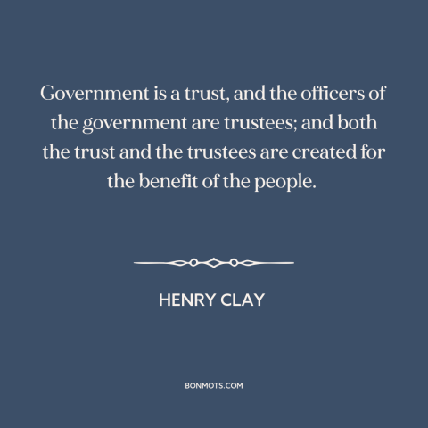 A quote by Henry Clay  about citizen and state: “Government is a trust, and the officers of the government are trustees;…”