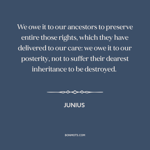 A quote by Junius about debt to the past: “We owe it to our ancestors to preserve entire those rights, which they have…”