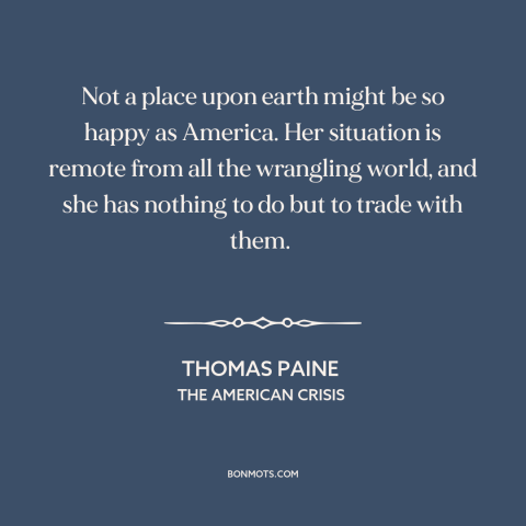 A quote by Thomas Paine about America and the world: “Not a place upon earth might be so happy as America. Her situation is…”