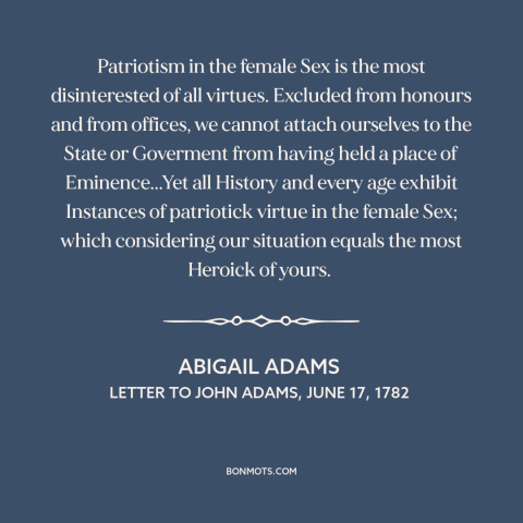 A quote by Abigail Adams about patriotism: “Patriotism in the female Sex is the most disinterested of all virtues. Excluded…”