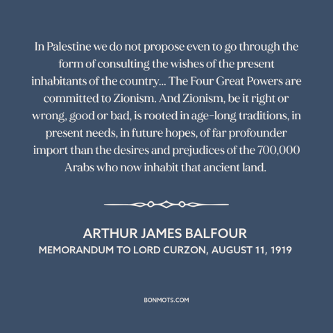 A quote by Arthur James Balfour about israel-palestine conflict: “In Palestine we do not propose even to go through…”