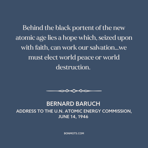 A quote by Bernard Baruch about atomic age: “Behind the black portent of the new atomic age lies a hope which, seized…”