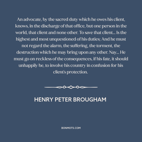 A quote by Henry Peter Brougham about lawyers: “An advocate, by the sacred duty which he owes his client, knows, in the…”