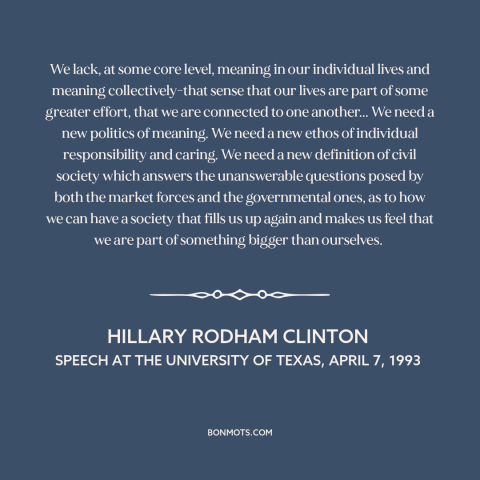 A quote by Hillary Rodham Clinton about American politics: “We lack, at some core level, meaning in our individual…”