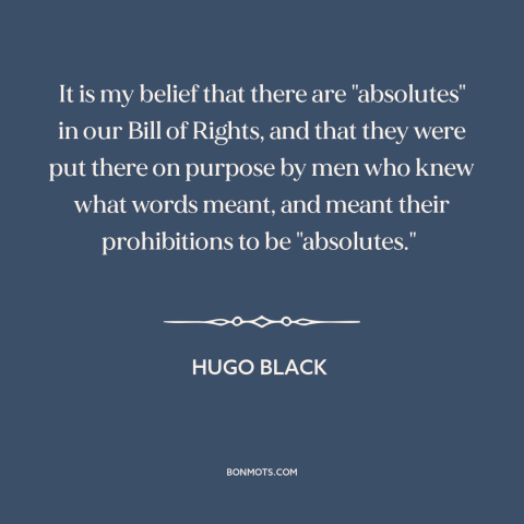 A quote by Hugo Black about bill of rights: “It is my belief that there are "absolutes" in our Bill of Rights, and…”