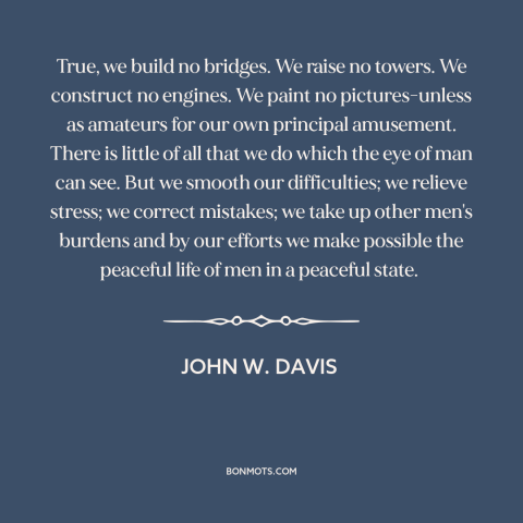 A quote by John W. Davis about lawyers: “True, we build no bridges. We raise no towers. We construct no engines. We…”