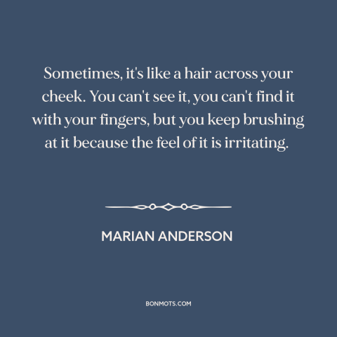 A quote by Marian Anderson about racism: “Sometimes, it's like a hair across your cheek. You can't see it, you can't…”