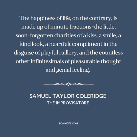 A quote by Samuel Taylor Coleridge about happiness: “The happiness of life, on the contrary, is made up of minute…”