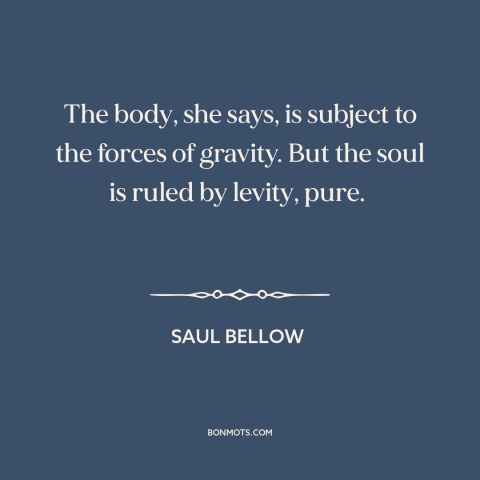 A quote by Saul Bellow about body and soul: “The body, she says, is subject to the forces of gravity. But the soul…”