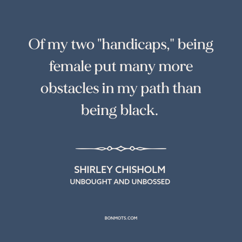 A quote by Shirley Chisholm about intersectionality: “Of my two "handicaps," being female put many more obstacles in my…”