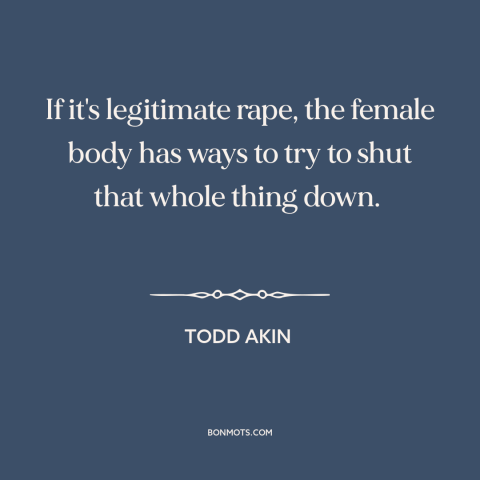 A quote by Todd Akin about rape: “If it's legitimate rape, the female body has ways to try to shut that whole thing down.”