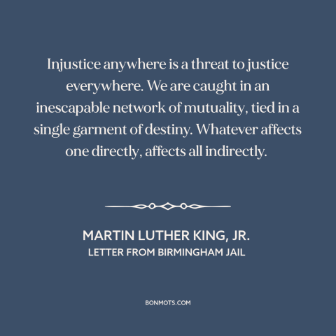 A quote by Martin Luther King, Jr. about interconnectedness of all people: “Injustice anywhere is a threat to justice…”