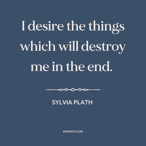 A quote by Sylvia Plath about self-destruction: “I desire the things which will destroy me in the end.”