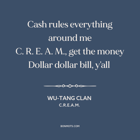 A quote by Wu-Tang Clan about the accumulation of wealth: “Cash rules everything around me C. R. E. A. M., get the money…”