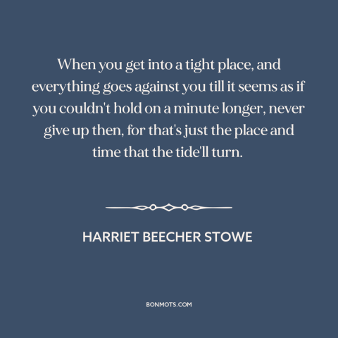 A quote by Harriet Beecher Stowe about never giving up: “When you get into a tight place, and everything goes against you…”