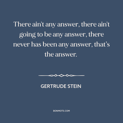 A quote by Gertrude Stein about meaning of life: “There ain't any answer, there ain't going to be any answer, there never…”