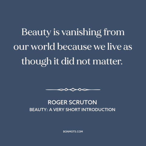 A quote by Roger Scruton about beauty: “Beauty is vanishing from our world because we live as though it did not…”