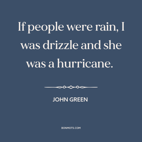 A quote by John Green about opposites attract: “If people were rain, I was drizzle and she was a hurricane.”