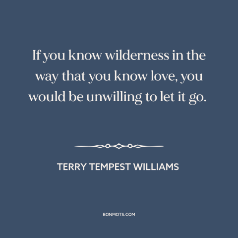 A quote by Terry Tempest Williams about wilderness: “If you know wilderness in the way that you know love, you would be…”