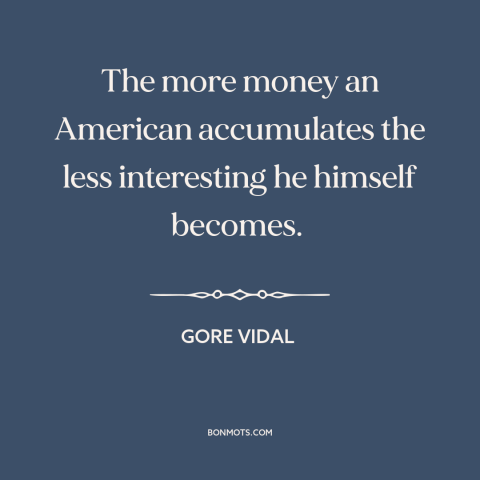 A quote by Gore Vidal about the accumulation of wealth: “The more money an American accumulates the less interesting he…”