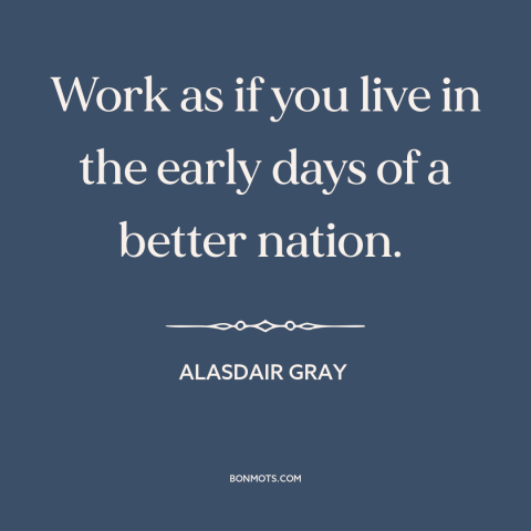 A quote by Alasdair Gray about how to live: “Work as if you live in the early days of a better nation.”