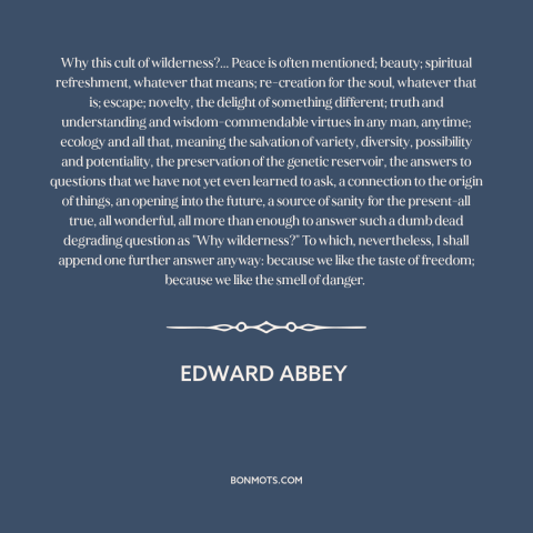 A quote by Edward Abbey about wilderness: “Why this cult of wilderness?... Peace is often mentioned; beauty; spiritual…”