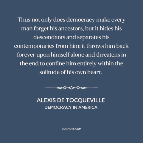 A quote by Alexis de Tocqueville about downsides of democracy: “Thus not only does democracy make every man forget his…”