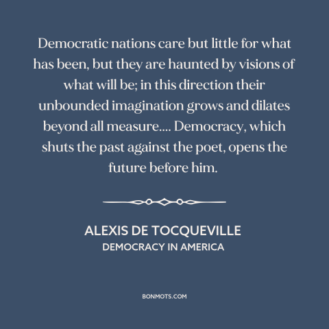 A quote by Alexis de Tocqueville about democracy: “Democratic nations care but little for what has been, but they are…”