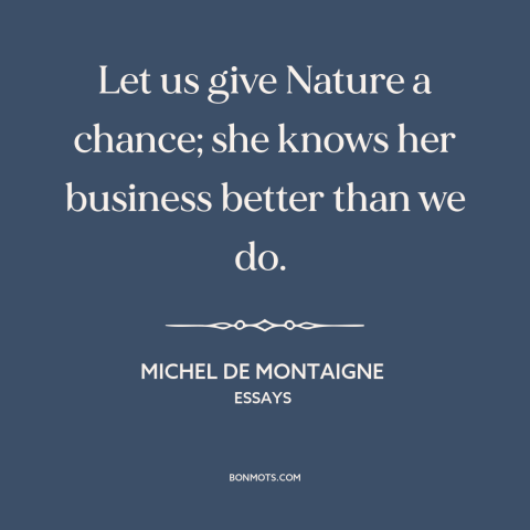 A quote by Michel de Montaigne about nature: “Let us give Nature a chance; she knows her business better than we do.”