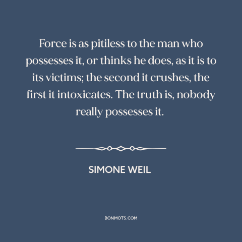 A quote by Simone Weil about nature of power: “Force is as pitiless to the man who possesses it, or thinks he does…”