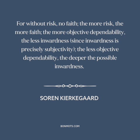 A quote by Soren Kierkegaard about faith: “For without risk, no faith; the more risk, the more faith; the more objective…”