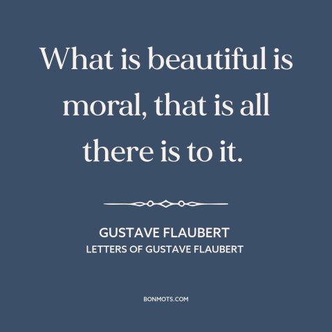 A quote by Gustave Flaubert about moral theory: “What is beautiful is moral, that is all there is to it.”